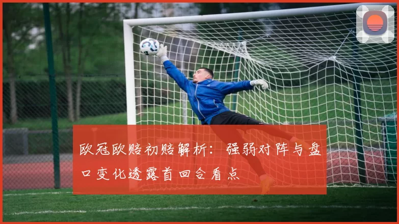 欧冠欧赔初赔解析：强弱对阵与盘口变化透露首回合看点