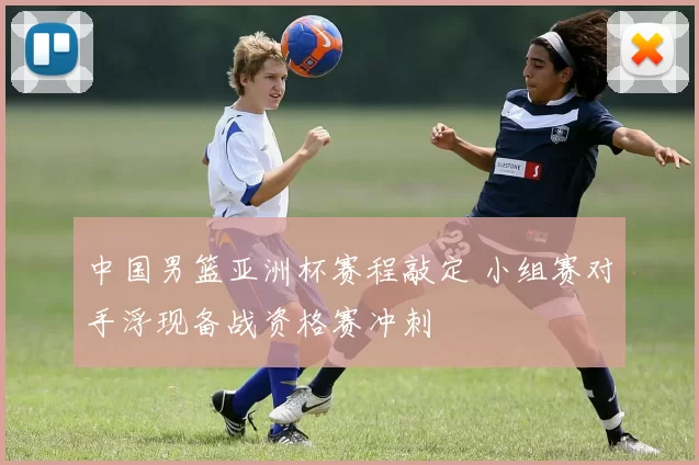 中国男篮亚洲杯赛程敲定 小组赛对手浮现备战资格赛冲刺