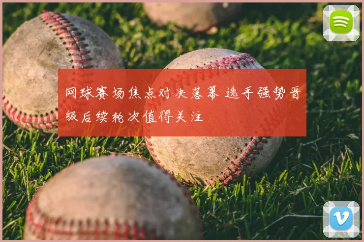 网球赛场焦点对决落幕 选手强势晋级后续轮次值得关注