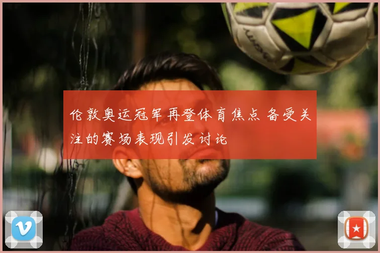 伦敦奥运冠军再登体育焦点 备受关注的赛场表现引发讨论