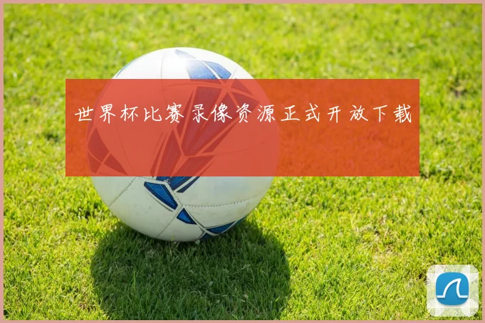 世界杯比赛录像资源正式开放下载