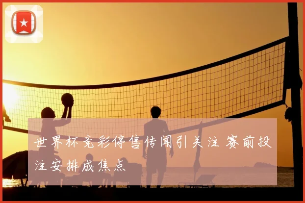 世界杯竞彩停售传闻引关注 赛前投注安排成焦点