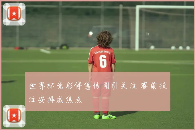 世界杯竞彩停售传闻引关注 赛前投注安排成焦点