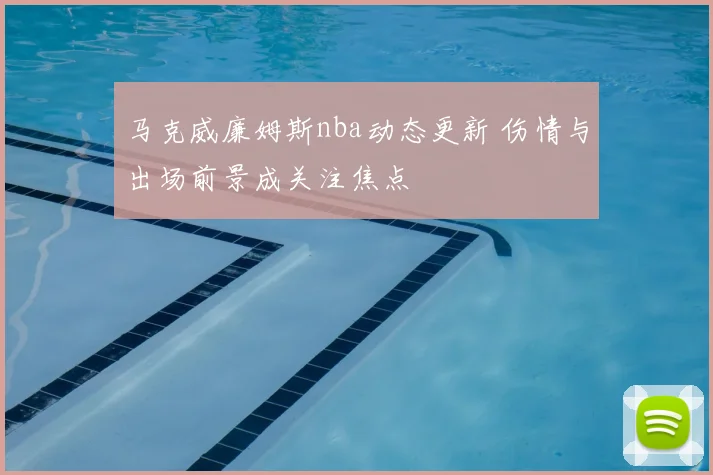 马克威廉姆斯nba动态更新 伤情与出场前景成关注焦点