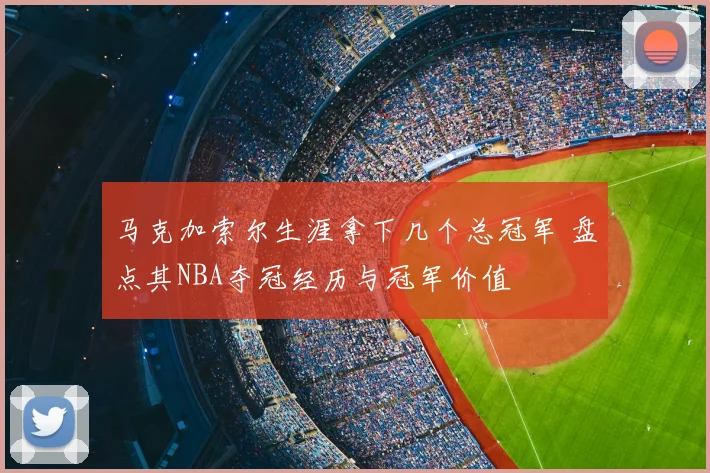 马克加索尔生涯拿下几个总冠军 盘点其NBA夺冠经历与冠军价值