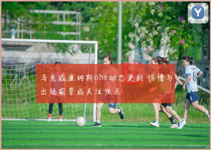马克威廉姆斯nba动态更新 伤情与出场前景成关注焦点